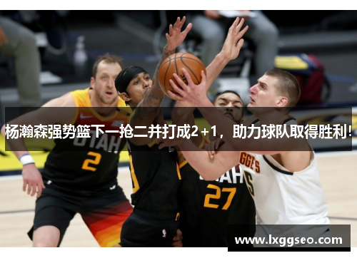杨瀚森强势篮下一抢二并打成2+1，助力球队取得胜利！